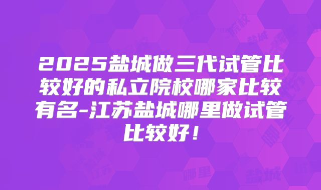 2025盐城做三代试管比较好的私立院校哪家比较有名-江苏盐城哪里做试管比较好!