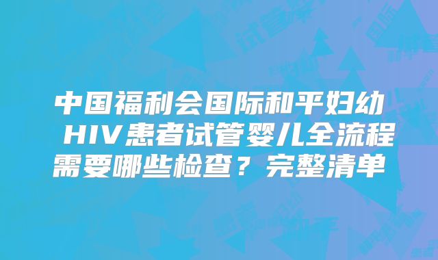 中国福利会国际和平妇幼 HIV患者试管婴儿全流程需要哪些检查?完整清单
