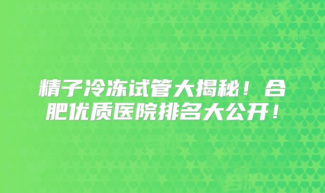 精子冷冻试管大揭秘!合肥优质医院排名大公开!