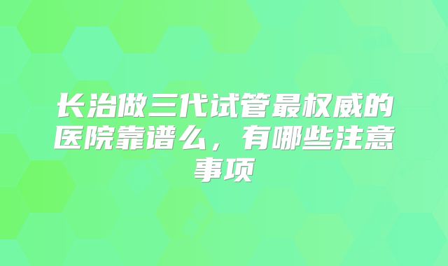 长治做三代试管最权威的医院靠谱么，有哪些注意事项