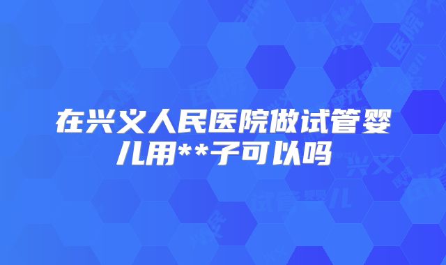 在兴义人民医院做试管婴儿用**子可以吗