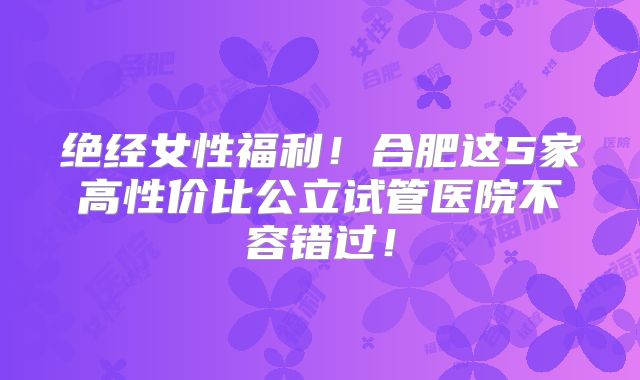 绝经女性福利！合肥这5家高性价比公立试管医院不容错过！