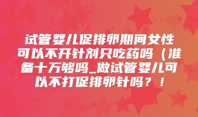 试管婴儿促排卵期间女性可以不开针剂只吃药吗(准备十万够吗_做试管婴儿可以不打促排卵针吗?!