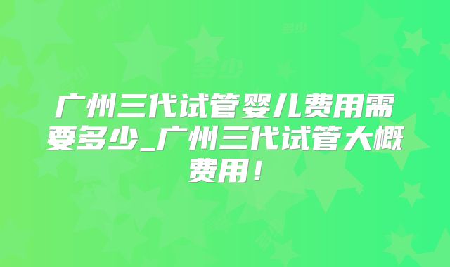广州三代试管婴儿费用需要多少_广州三代试管大概费用！