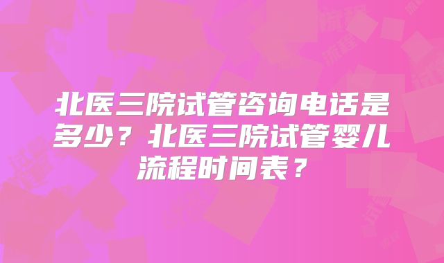北医三院试管咨询电话是多少？北医三院试管婴儿流程时间表？