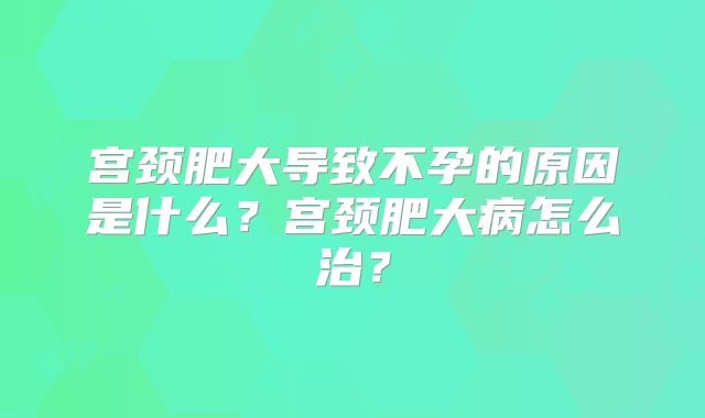 宫颈肥大导致不孕的原因是什么？宫颈肥大病怎么治？