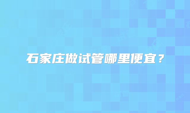 石家庄做试管哪里便宜？