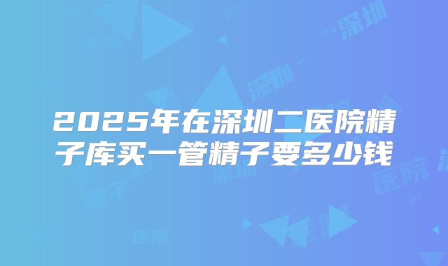 2025年在深圳二医院精子库买一管精子要多少钱