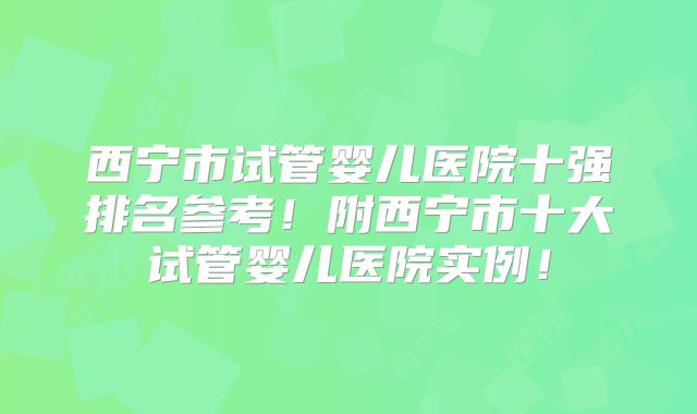 西宁市试管婴儿医院十强排名参考！附西宁市十大试管婴儿医院实例！