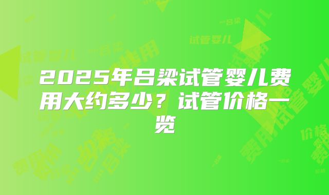 2025年吕梁试管婴儿费用大约多少？试管价格一览