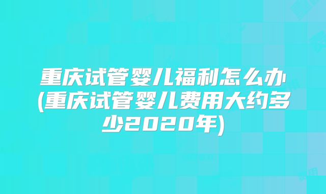 重庆试管婴儿福利怎么办(重庆试管婴儿费用大约多少2020年)