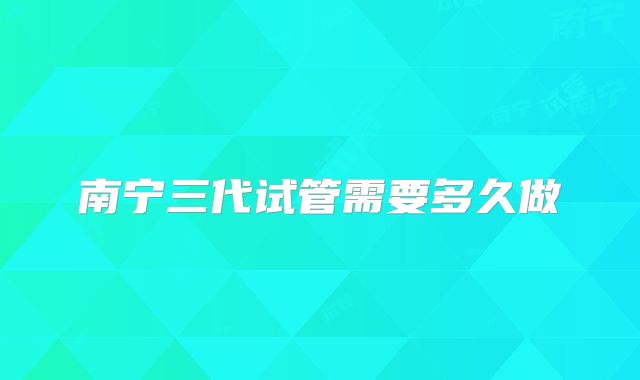 南宁三代试管需要多久做