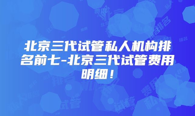 北京三代试管私人机构排名前七-北京三代试管费用明细！