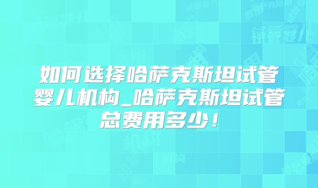 如何选择哈萨克斯坦试管婴儿机构_哈萨克斯坦试管总费用多少!