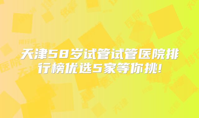 天津58岁试管试管医院排行榜优选5家等你挑!