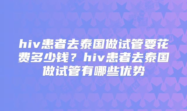 hiv患者去泰国做试管要花费多少钱？hiv患者去泰国做试管有哪些优势