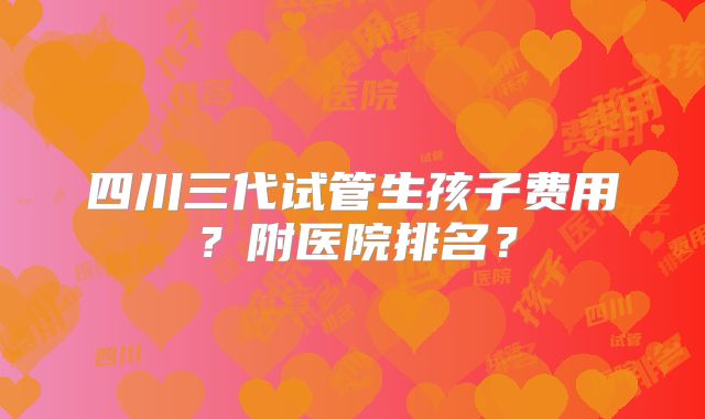 四川三代试管生孩子费用?附医院排名?