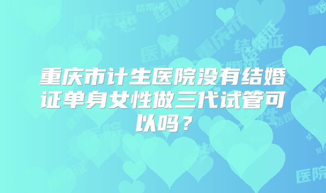 重庆市计生医院没有结婚证单身女性做三代试管可以吗？