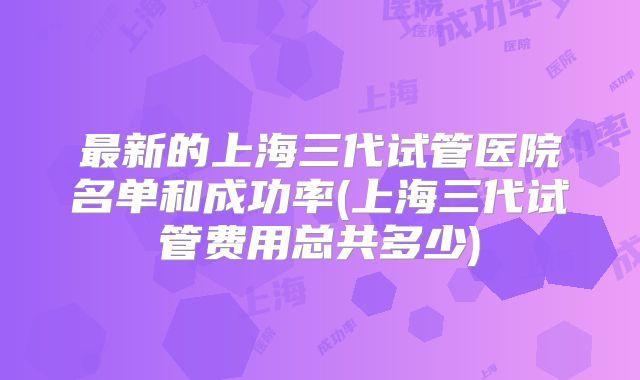 最新的上海三代试管医院名单和成功率(上海三代试管费用总共多少)
