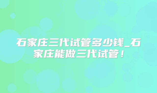 石家庄三代试管多少钱_石家庄能做三代试管！