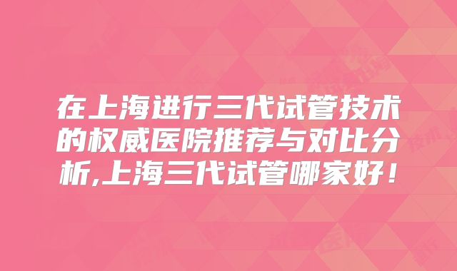 在上海进行三代试管技术的权威医院推荐与对比分析,上海三代试管哪家好！