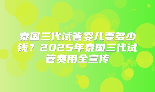 泰国三代试管婴儿要多少钱？2025年泰国三代试管费用全宣传