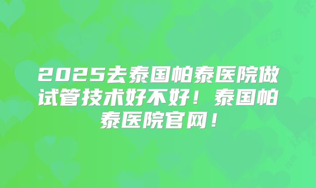 2025去泰国帕泰医院做试管技术好不好！泰国帕泰医院官网！