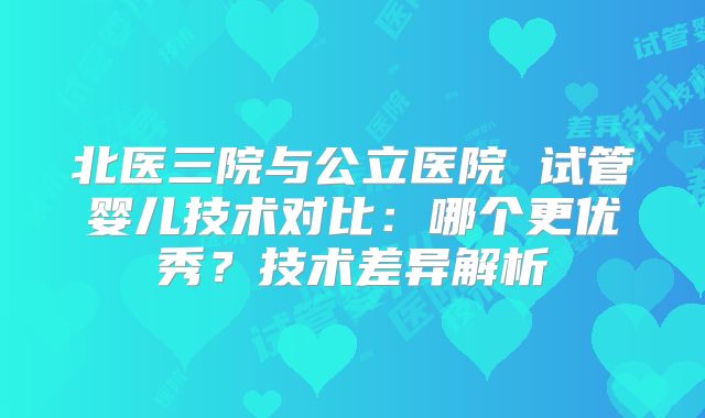 北医三院与公立医院 试管婴儿技术对比：哪个更优秀？技术差异解析