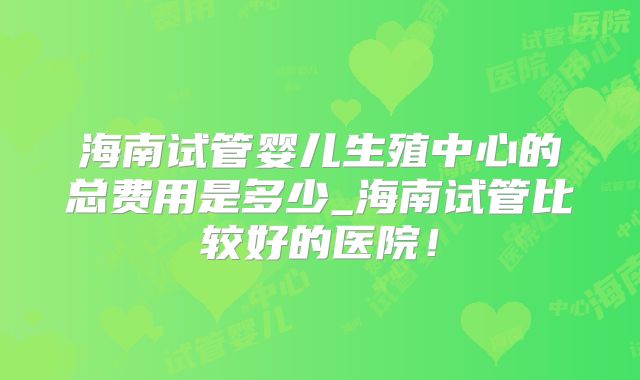 海南试管婴儿生殖中心的总费用是多少_海南试管比较好的医院！