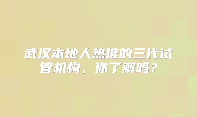 武汉本地人热推的三代试管机构，你了解吗？