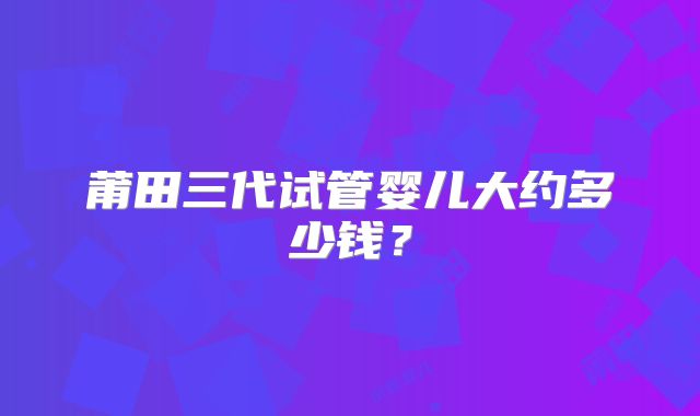 莆田三代试管婴儿大约多少钱？