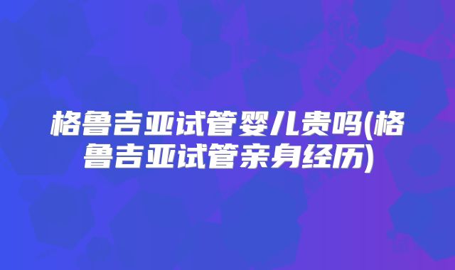 格鲁吉亚试管婴儿贵吗(格鲁吉亚试管亲身经历)