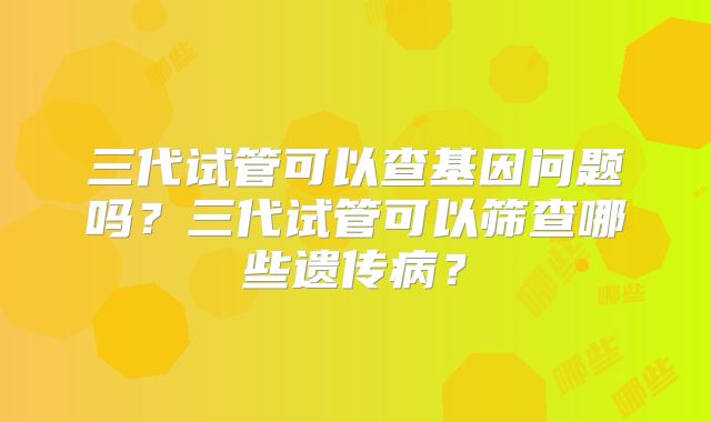 三代试管可以查基因问题吗？三代试管可以筛查哪些遗传病？
