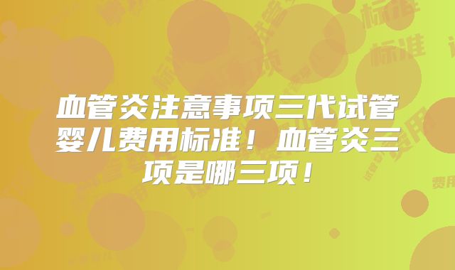 血管炎注意事项三代试管婴儿费用标准!血管炎三项是哪三项!