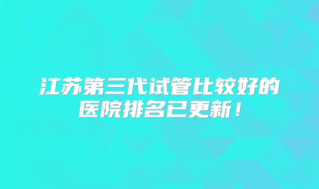 江苏第三代试管比较好的医院排名已更新！