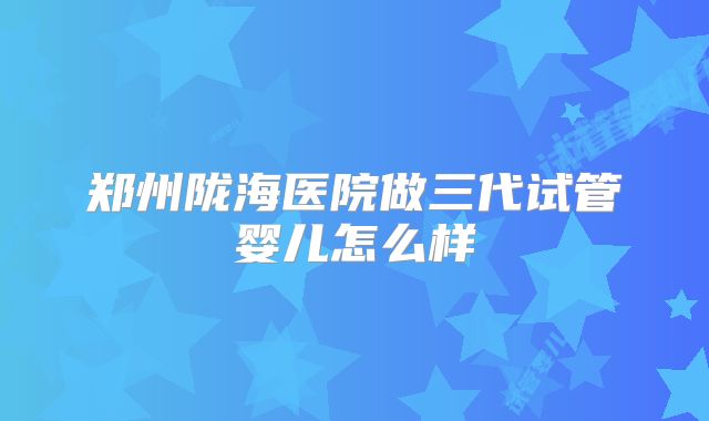 郑州陇海医院做三代试管婴儿怎么样