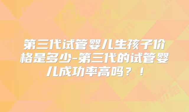 第三代试管婴儿生孩子价格是多少-第三代的试管婴儿成功率高吗？！