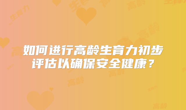 如何进行高龄生育力初步评估以确保安全健康?