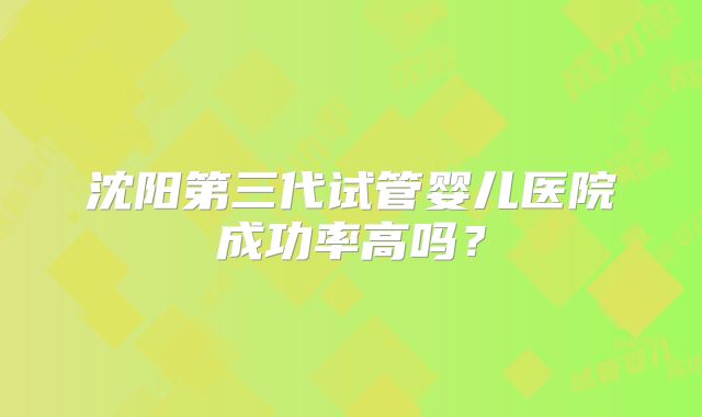 沈阳第三代试管婴儿医院成功率高吗?