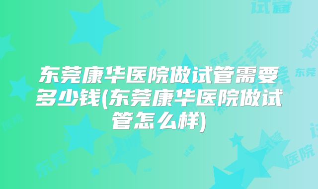 东莞康华医院做试管需要多少钱(东莞康华医院做试管怎么样)
