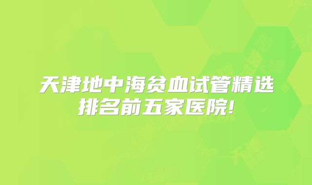 天津地中海贫血试管精选排名前五家医院!