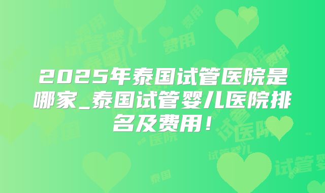 2025年泰国试管医院是哪家_泰国试管婴儿医院排名及费用!