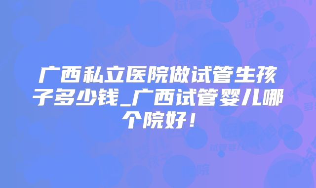 广西私立医院做试管生孩子多少钱_广西试管婴儿哪个院好！