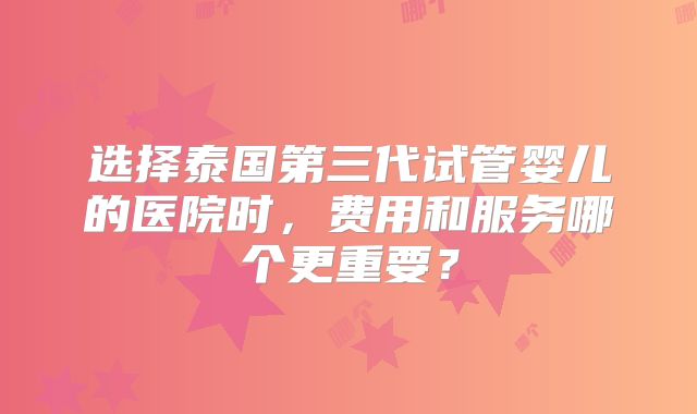 选择泰国第三代试管婴儿的医院时，费用和服务哪个更重要？