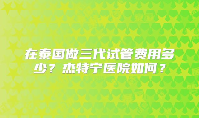 在泰国做三代试管费用多少？杰特宁医院如何？