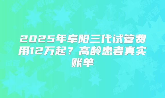 2025年阜阳三代试管费用12万起?高龄患者真实账单