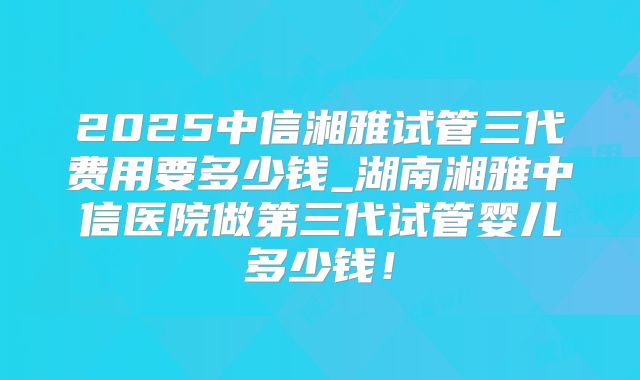2025中信湘雅试管三代费用要多少钱_湖南湘雅中信医院做第三代试管婴儿多少钱!