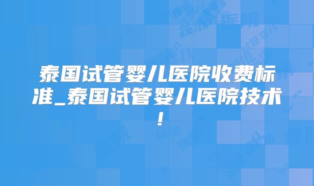 泰国试管婴儿医院收费标准_泰国试管婴儿医院技术！