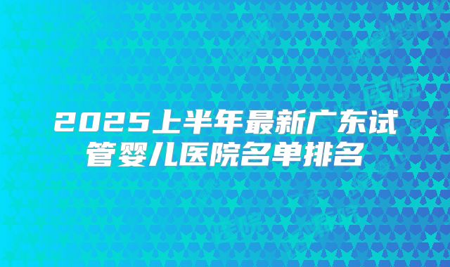 2025上半年最新广东试管婴儿医院名单排名