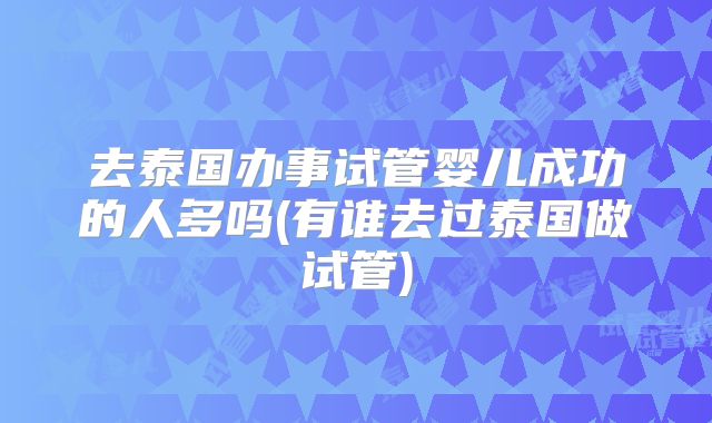 去泰国办事试管婴儿成功的人多吗(有谁去过泰国做试管)